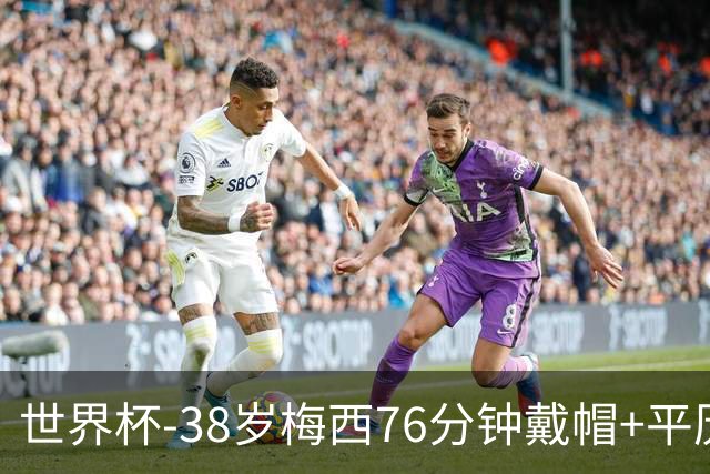 世界杯-38岁梅西76分钟戴帽+平历史纪录 阿根廷3-0阿尔及利亚