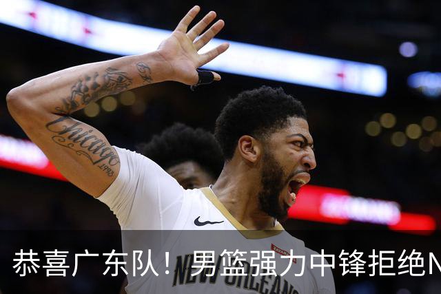 恭喜广东队！男篮强力中锋拒绝NBA合同，朱芳雨迎来重大利好！